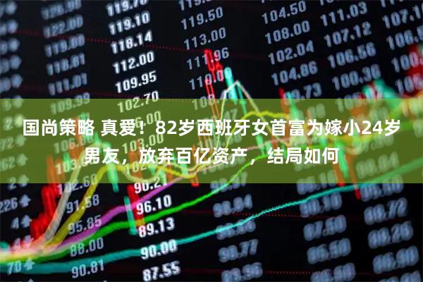 国尚策略 真爱！82岁西班牙女首富为嫁小24岁男友，放弃百亿资产，结局如何