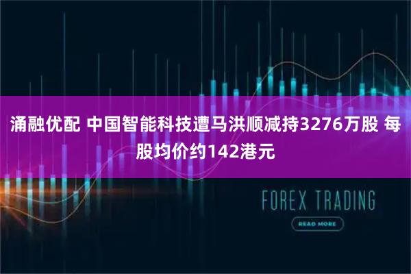 涌融优配 中国智能科技遭马洪顺减持3276万股 每股均价约142港元
