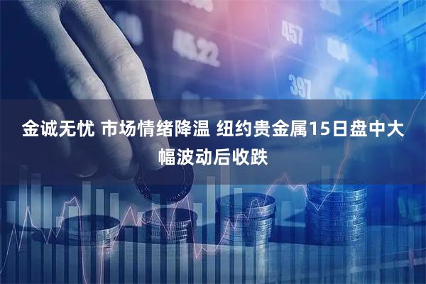 金诚无忧 市场情绪降温 纽约贵金属15日盘中大幅波动后收跌