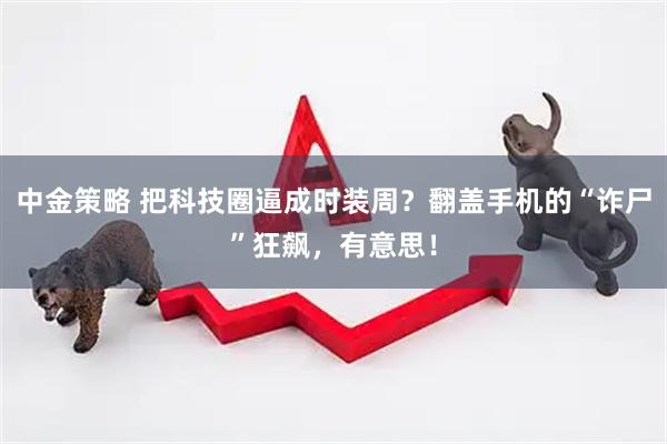 中金策略 把科技圈逼成时装周？翻盖手机的“诈尸”狂飙，有意思！