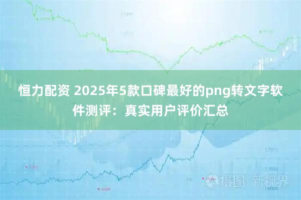 恒力配资 2025年5款口碑最好的png转文字软件测评：真实用户评价汇总