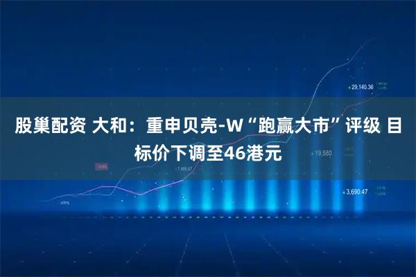 股巢配资 大和：重申贝壳-W“跑赢大市”评级 目标价下调至46港元