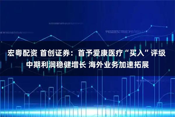 宏粤配资 首创证券：首予爱康医疗“买入”评级 中期利润稳健增长 海外业务加速拓展