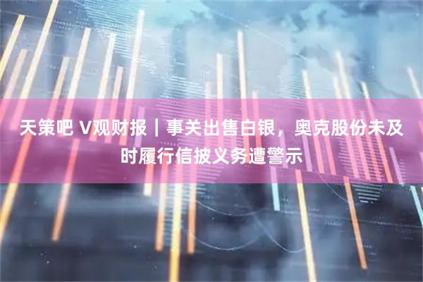 天策吧 V观财报|事关出售白银,奥克股份未及时履行信披义务遭警示