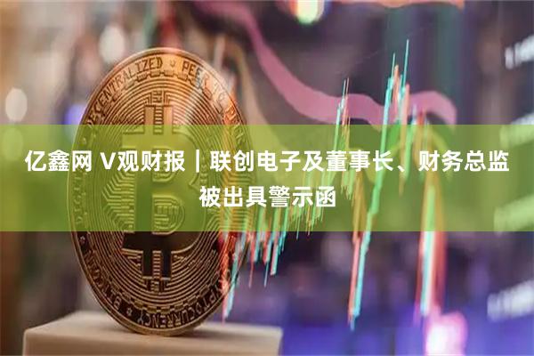 亿鑫网 V观财报|联创电子及董事长、财务总监被出具警示函