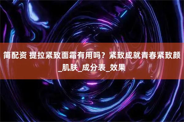 简配资 提拉紧致面霜有用吗？紧致成就青春紧致颜_肌肤_成分表_效果