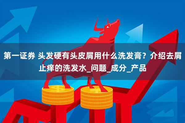 第一证券 头发硬有头皮屑用什么洗发膏？介绍去屑止痒的洗发水_问题_成分_产品