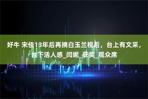 好牛 宋佳13年后再摘白玉兰视后，台上有文采，台下活人感_闫妮_获奖_观众席