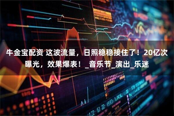 牛金宝配资 这波流量，日照稳稳接住了！20亿次曝光，效果爆表！_音乐节_演出_乐迷