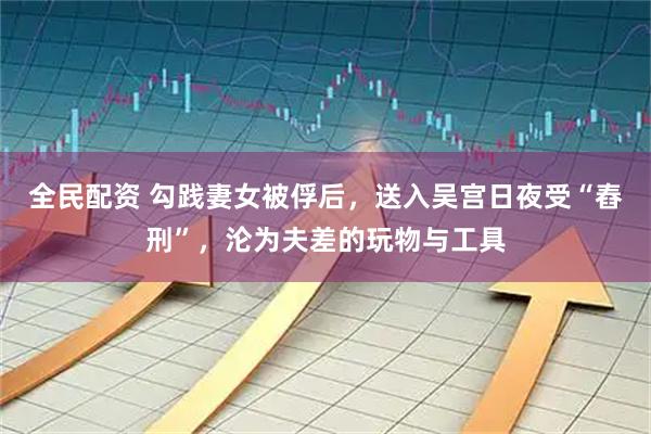 全民配资 勾践妻女被俘后，送入吴宫日夜受“舂刑”，沦为夫差的玩物与工具
