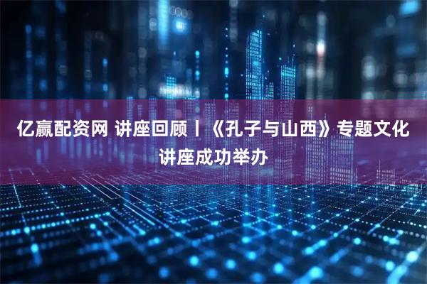 亿赢配资网 讲座回顾丨《孔子与山西》专题文化讲座成功举办